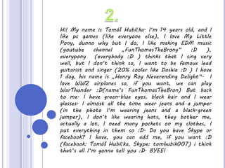 Hi! My name is Tomáš Hubička. I‘m 14 years old, and I
like pc games (like everyone else), I love My Little
Pony, dunno why but I do, I like making EDM music
(youtube channel „FunThomasTheBrony“ :D ),
everypony (everybody :D ) thinks that I sing very
well, but I don‘t think so, I want to be famous lead
guitarist and singer (20% cooler like Dashie :D ) I have
1 dog, his name is „Henry Roy Neverending Delight“. I
love WW2 airplanes so, if you want, we can play
WarThunder :D(name‘s FunThomasTheBron) But back
to me. I have green-blue eyes, black hair and I wear
glasses. I almost all the time wear jeans and a jumper
(in the photo I‘m wearing jeans and a black-green
jumper), I don‘t like wearing hats, they bother me,
actually a lot, I need many pockets on my clothes, I
put everything in them so :D. Do you have Skype or
facebook? I have, you can add me, if you want :D
(facebook: Tomáš Hubička, Skype: tomhubik007) i think
that‘s all I‘m gonna tell you :D. BYEE!
 