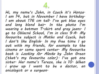 Hi, my name‘s John, in Czech it‘s Honza.
I am 14, but in November I have birthday.
I am about 176 cm tall. I‘ve got blue eyes
and long blond hair. In the photo I‘m
wearing a batman T-shirt and grey jeans. I
go to Oblacná School, I‘m in class 9.A. My
favourite subject is Maths and Czech, but
I don‘t like English. In my free time I go
out with my friends, for example to the
cinema or some sport center. My favourite
book is Looking for Alaska by John Green
(that‘s my favourite color). I‘ve got one
sister. Her name‘s Tereza, she is 10. When
i grow up I want to be a doctor, an
oncologist or a surgeon.
 