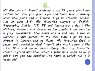 Hi! My name is Tomáš Kulhavý. I am 13 years old. I am
170cm tall. I‘ve got green eyes and blond hair. I usually
wear blue jeans and a T-shirt. I go to Oblačná School.
I‘m in class 8.B. My favourite subject is English,
Geography, Maths, ICT, PE and Chemistry. I don‘t like
History, German and Czech. In the photo I am wearing
a grey sweatshirt, blue jeans and a red cap. I live in
Liberec. I love planes. In my free time I go to the
airport in Liberec and go flying. My favourite food is
pizza and spaghetti. And I don‘t like mushrooms. I like
sci-fi films and books about flying. And my favourite
colour is green and blue. When I grow up I want to be a
pilot. I‘ve got one brother. His name is Lukáš. He is 9
years old.
 