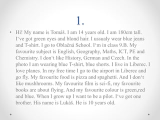 1.
• Hi! My name is Tomáš. I am 14 years old. I am 180cm tall.
I‘ve got green eyes and blond hair. I ussualy wear blue jeans
and T-shirt. I go to Oblačná School. I‘m in class 9.B. My
favourite subject is English, Geography, Maths, ICT, PE and
Chemistry. I don‘t like History, German and Czech. In the
photo I am wearing blue T-shirt, blue shorts. I live in Liberec. I
love planes. In my free time I go to the airport in Liberec and
go fly. My favourite food is pizza and spaghetti. And I don‘t
like mushhrooms. My favourite film is sci-fi, my favourite
books are about flying. And my favourite colour is green,red
and blue. When I grow up I want to be a pilot. I‘ve got one
brother. His name is Lukáš. He is 10 years old.
 