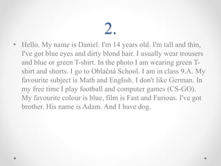 2.
• Hello. My name is Daniel. I'm 14 years old. I'm tall and thin,
I've got blue eyes and dirty blond hair. I usually wear trousers
and blue or green T-shirt. In the photo I am wearing green T-
shirt and shorts. I go to Oblačná School. I am in class 9.A. My
favourite subject is Math and English. I don't like German. In
my free time I play football and computer games (CS-GO).
My favourite colour is blue, film is Fast and Furious. I've got
brother. His name is Adam. And I have dog.
 