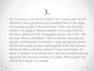 3.
• Hi! I´m Lucas, in Czech it‘s Lukáš. I‘m 14 years old, I‘m tall
and thick. I have got brown eyes and black hair. In the photo
I‘m wearing a white T-shirt and shorts. That‘s my favourite
clothes. I‘m going to Oblačná School. I‘m in class 9.B. My
favourite subjects are PE, Geography and Art, but I don‘t like
German, History and Maths. I like ice-hockey, drawing and
singing. In Elementary Art School I sing and play the piano.
My favourite food are pizza and spaghetti. I like film Jurassic
World and films with James Bond. I‘ve got one brother, his
name is Thomas. In our house we‘ve got one cat Janek and one
dog Endy. My favourite country is Canada. When I grow up I
want to be a singer or a teacher.
 