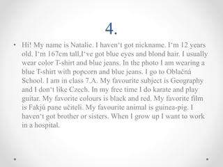 4.
• Hi! My name is Natalie. I haven‘t got nickname. I‘m 12 years
old. I‘m 167cm tall,I‘ve got blue eyes and blond hair. I usually
wear color T-shirt and blue jeans. In the photo I am wearing a
blue T-shirt with popcorn and blue jeans. I go to Oblačná
School. I am in class 7.A. My favourite subject is Geography
and I don‘t like Czech. In my free time I do karate and play
guitar. My favorite colours is black and red. My favorite film
is Fakjů pane učiteli. My favourite animal is guinea-pig. I
haven‘t got brother or sisters. When I grow up I want to work
in a hospital.
 