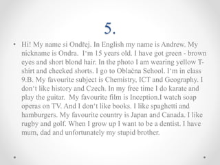 5.
• Hi! My name si Ondřej. In English my name is Andrew. My
nickname is Ondra. I‘m 15 years old. I have got green - brown
eyes and short blond hair. In the photo I am wearing yellow T-
shirt and checked shorts. I go to Oblačna School. I‘m in class
9.B. My favourite subject is Chemistry, ICT and Geography. I
don‘t like history and Czech. In my free time I do karate and
play the guitar. My favourite film is Inception.I watch soap
operas on TV. And I don‘t like books. I like spaghetti and
hamburgers. My favourite country is Japan and Canada. I like
rugby and golf. When I grow up I want to be a dentist. I have
mum, dad and unfortunately my stupid brother.
 