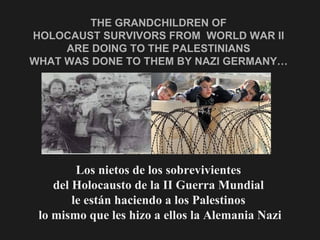 THE GRANDCHILDREN OF  HOLOCAUST SURVIVORS FROM  WORLD WAR II  ARE DOING TO THE PALESTINIANS  WHAT WAS DONE TO THEM BY NAZI GERMANY…  Los nietos de los sobrevivientes  del Holocausto de la II Guerra Mundial  le están haciendo a los Palestinos  lo mismo que les hizo a ellos la Alemania Nazi 