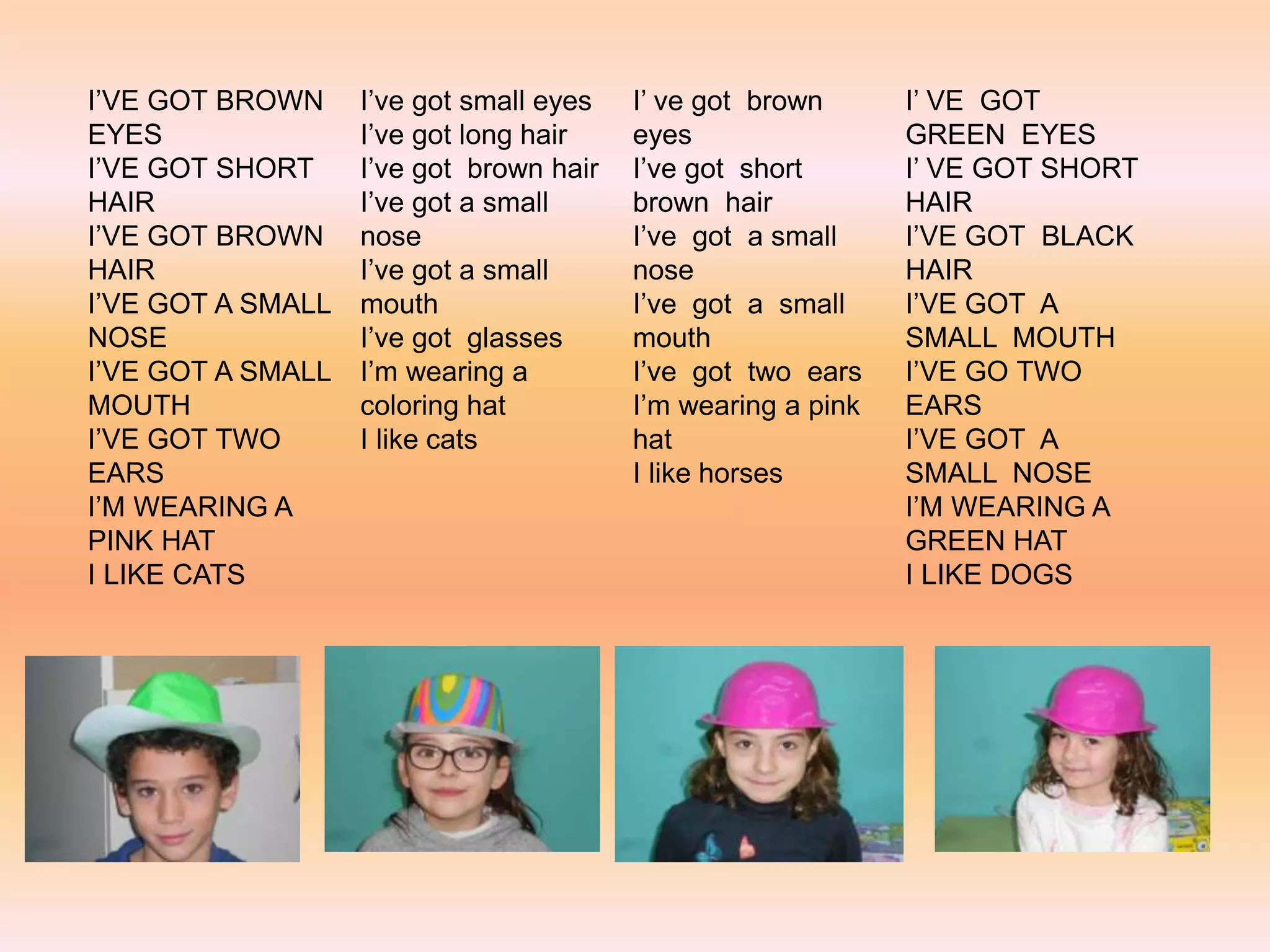I’VE GOT BROWN
EYES
I’VE GOT SHORT
HAIR
I’VE GOT BROWN
HAIR
I’VE GOT A SMALL
NOSE
I’VE GOT A SMALL
MOUTH
I’VE GOT TWO
EARS
I’M WEARING A
PINK HAT
I LIKE CATS
I’ve got small eyes
I’ve got long hair
I’ve got brown hair
I’ve got a small
nose
I’ve got a small
mouth
I’ve got glasses
I’m wearing a
coloring hat
I like cats
I’ ve got brown
eyes
I’ve got short
brown hair
I’ve got a small
nose
I’ve got a small
mouth
I’ve got two ears
I’m wearing a pink
hat
I like horses
I’ VE GOT
GREEN EYES
I’ VE GOT SHORT
HAIR
I’VE GOT BLACK
HAIR
I’VE GOT A
SMALL MOUTH
I’VE GO TWO
EARS
I’VE GOT A
SMALL NOSE
I’M WEARING A
GREEN HAT
I LIKE DOGS
 