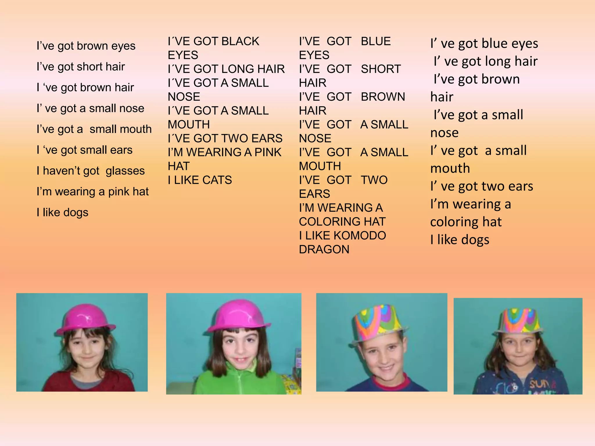 I’ve got brown eyes
I’ve got short hair
I ‘ve got brown hair
I’ ve got a small nose
I’ve got a small mouth
I ‘ve got small ears
I haven’t got glasses
I’m wearing a pink hat
I like dogs
I´VE GOT BLACK
EYES
I´VE GOT LONG HAIR
I´VE GOT A SMALL
NOSE
I´VE GOT A SMALL
MOUTH
I´VE GOT TWO EARS
I’M WEARING A PINK
HAT
I LIKE CATS
I’VE GOT BLUE
EYES
I’VE GOT SHORT
HAIR
I’VE GOT BROWN
HAIR
I’VE GOT A SMALL
NOSE
I’VE GOT A SMALL
MOUTH
I’VE GOT TWO
EARS
I’M WEARING A
COLORING HAT
I LIKE KOMODO
DRAGON
I’ ve got blue eyes
I’ ve got long hair
I’ve got brown
hair
I’ve got a small
nose
I’ ve got a small
mouth
I’ ve got two ears
I’m wearing a
coloring hat
I like dogs
 