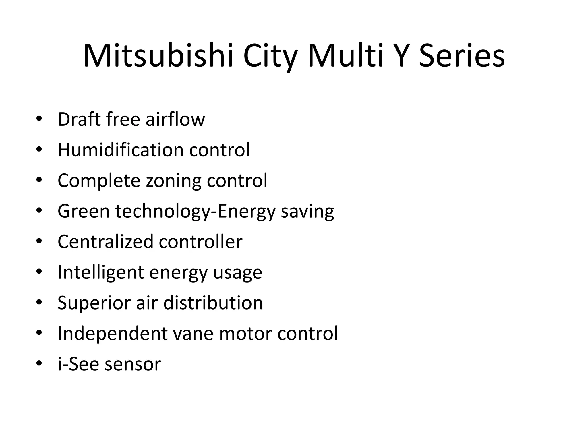 Mitsubishi City Multi Y Series
• Draft free airflow
• Humidification control
• Complete zoning control
• Green technology-Energy saving
• Centralized controller
• Intelligent energy usage
• Superior air distribution
• Independent vane motor control
• i-See sensor
 