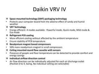 Daikin VRV IV
 Space mounted technology (SMT) packaging technology
• Protects your computer board from the adverse effect of sandy and humid
weather
 VRT Technology
• Energy efficient- 4 modes available: Powerful mode, Quick mode, Mild mode &
Eco mode
 Refrigerant PCB cooling
• More efficient cooling without affected by the ambient temperature
• Ensure stability of PCB temperature
 Neodymium magnet based compressors
• 50% more neodymium magnet in scroll compressors
 Ceiling mounted round flow cassette with sensors
• Presence of people and floor temperature can be detected to provide comfort and
energy savings
 Individual airflow direction control
• Air flow direction can be individually adjusted for each air discharge outlet
(Position 0 to 4, Swing, No individual setting are selectable)
 