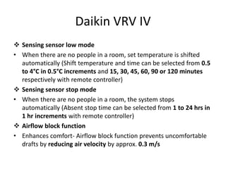 Daikin VRV IV
 Sensing sensor low mode
• When there are no people in a room, set temperature is shifted
automatically (Shift temperature and time can be selected from 0.5
to 4°C in 0.5°C increments and 15, 30, 45, 60, 90 or 120 minutes
respectively with remote controller)
 Sensing sensor stop mode
• When there are no people in a room, the system stops
automatically (Absent stop time can be selected from 1 to 24 hrs in
1 hr increments with remote controller)
 Airflow block function
• Enhances comfort- Airflow block function prevents uncomfortable
drafts by reducing air velocity by approx. 0.3 m/s
 