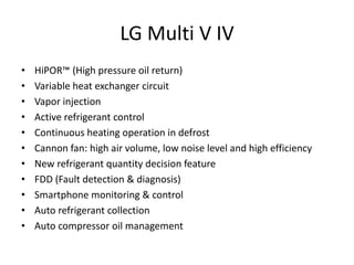 LG Multi V IV
• HiPOR™ (High pressure oil return)
• Variable heat exchanger circuit
• Vapor injection
• Active refrigerant control
• Continuous heating operation in defrost
• Cannon fan: high air volume, low noise level and high efficiency
• New refrigerant quantity decision feature
• FDD (Fault detection & diagnosis)
• Smartphone monitoring & control
• Auto refrigerant collection
• Auto compressor oil management
 