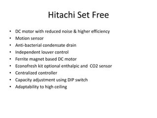Hitachi Set Free
• DC motor with reduced noise & higher efficiency
• Motion sensor
• Anti-bacterial condensate drain
• Independent louver control
• Ferrite magnet based DC motor
• Econofresh kit optional enthalpic and CO2 sensor
• Centralized controller
• Capacity adjustment using DIP switch
• Adaptability to high ceiling
 