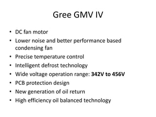 Gree GMV IV
• DC fan motor
• Lower noise and better performance based
condensing fan
• Precise temperature control
• Intelligent defrost technology
• Wide voltage operation range: 342V to 456V
• PCB protection design
• New generation of oil return
• High efficiency oil balanced technology
 