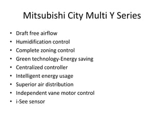 Mitsubishi City Multi Y Series
• Draft free airflow
• Humidification control
• Complete zoning control
• Green technology-Energy saving
• Centralized controller
• Intelligent energy usage
• Superior air distribution
• Independent vane motor control
• i-See sensor
 
