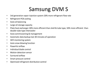 Samsung DVM S
• 3rd generation vapor injection system-20% more refrigerant flow rate
• Refrigerant PCB cooling
• Auto oil balancing
• Large oil storage capacity
• Plate heat exchanger-30% more efficient than shell & tube type, 50% more efficient than
double tube type intercooler
• Auto commissioning & management
• Automatic data backup-last 30 minutes of operation
• Wifi monitoring system
• Auto snow blowing function
• Powerful airflow
• Individual blade control
• Motion detection sensor
• Surround airflow
• Smart pressure control
• Optimized refrigerant distribution control
 