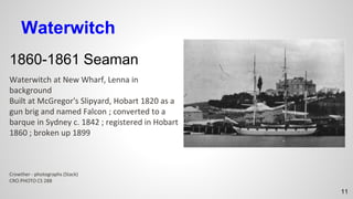 Waterwitch
1860-1861 Seaman
Waterwitch at New Wharf, Lenna in
background
Built at McGregor's Slipyard, Hobart 1820 as a
gun brig and named Falcon ; converted to a
barque in Sydney c. 1842 ; registered in Hobart
1860 ; broken up 1899
Crowther - photographs (Stack)
CRO.PHOTO CS 288
11
 