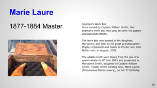 Marie Laure
1877-1884 Master
Seaman’s Work Box
Once owned by Captain William Smith, this
seaman’s work box was used to carry his papers
and personal effects.
The work box was passed to his daughter,
Maryanne, and later to his great granddaughter,
Phyllis McDermott and finally to Phyllis’ son, Kim
McDermott, in August, 2002.
The whales teeth were taken from the jaw of a
sperm whale on 8th July 1883 and presented to
Maryanne Smith, daughter of Captain William
Smith, master of the whaling ship, Marie Laurie
(Pronounced Maria Lowery), on her 1st birthday.
15
 