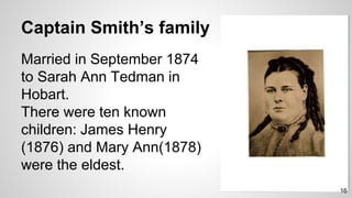 Captain Smith’s family
Married in September 1874
to Sarah Ann Tedman in
Hobart.
There were ten known
children: James Henry
(1876) and Mary Ann(1878)
were the eldest.
16
 