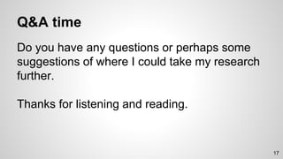 Q&A time
Do you have any questions or perhaps some
suggestions of where I could take my research
further.
Thanks for listening and reading.
17
 