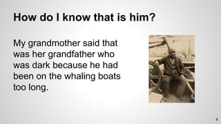 How do I know that is him?
My grandmother said that
was her grandfather who
was dark because he had
been on the whaling boats
too long.
4
 