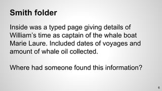 Smith folder
Inside was a typed page giving details of
William’s time as captain of the whale boat
Marie Laure. Included dates of voyages and
amount of whale oil collected.
Where had someone found this information?
6
 