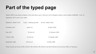 Part of the typed page
William SMITH was listed as Master of the ship Marie Laure, 328 tons, Port of Registry Hobart, owner William SHERWIN, from 18
September 1877 until 9 June 1884.
Departure Hobart Town Cargo – whaling grounds Arrival Hobart Town
8 October 1877 sperm oil 19 April 1879
May 1879 55 tons oil 13 January 1881
2 March 1881 61 tons oil 14 August 1882
September 1882 60 tons oil 22 May 1884
These records are found at MB 2/33/59, MB 2/39/36, MB 2/39/37 and MB 2/39/38 at the Archives Office of Tasmania.
7
 
