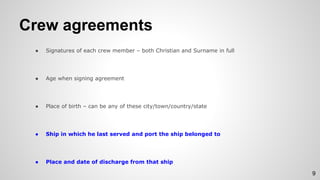 Crew agreements
● Signatures of each crew member – both Christian and Surname in full
● Age when signing agreement
● Place of birth – can be any of these city/town/country/state
● Ship in which he last served and port the ship belonged to
● Place and date of discharge from that ship
9
 