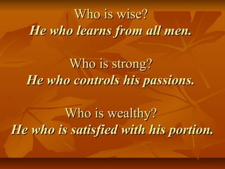 Who is wise?Who is wise?
He who learns from all men.He who learns from all men.
Who is strong?Who is strong?
He who controls his passions.He who controls his passions.
Who is wealthy?Who is wealthy?
He who is satisfied with his portion.He who is satisfied with his portion.
 