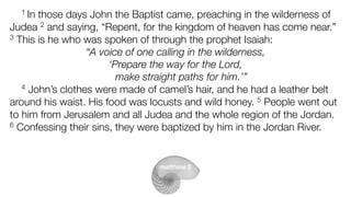1 In those days John the Baptist came, preaching in the wilderness of
Judea 2 and saying, “Repent, for the kingdom of heaven has come near.”
3 This is he who was spoken of through the prophet Isaiah:
“A voice of one calling in the wilderness,
‘Prepare the way for the Lord,
make straight paths for him.’”
4 John’s clothes were made of camel’s hair, and he had a leather belt
around his waist. His food was locusts and wild honey. 5 People went out
to him from Jerusalem and all Judea and the whole region of the Jordan.
6 Confessing their sins, they were baptized by him in the Jordan River.
matthew 3
 