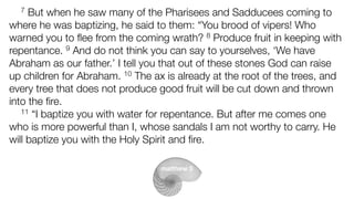 matthew 3
7 But when he saw many of the Pharisees and Sadducees coming to
where he was baptizing, he said to them: “You brood of vipers! Who
warned you to ﬂee from the coming wrath? 8 Produce fruit in keeping with
repentance. 9 And do not think you can say to yourselves, ‘We have
Abraham as our father.’ I tell you that out of these stones God can raise
up children for Abraham. 10 The ax is already at the root of the trees, and
every tree that does not produce good fruit will be cut down and thrown
into the ﬁre.
11 “I baptize you with water for repentance. But after me comes one
who is more powerful than I, whose sandals I am not worthy to carry. He
will baptize you with the Holy Spirit and ﬁre.
 