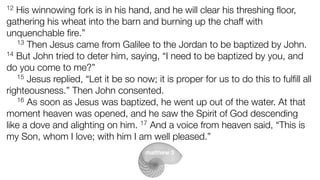 12 His winnowing fork is in his hand, and he will clear his threshing ﬂoor,
gathering his wheat into the barn and burning up the chaff with
unquenchable ﬁre.”
13 Then Jesus came from Galilee to the Jordan to be baptized by John.
14 But John tried to deter him, saying, “I need to be baptized by you, and
do you come to me?”
15 Jesus replied, “Let it be so now; it is proper for us to do this to fulﬁll all
righteousness.” Then John consented.
16 As soon as Jesus was baptized, he went up out of the water. At that
moment heaven was opened, and he saw the Spirit of God descending
like a dove and alighting on him. 17 And a voice from heaven said, “This is
my Son, whom I love; with him I am well pleased.”
matthew 3
 