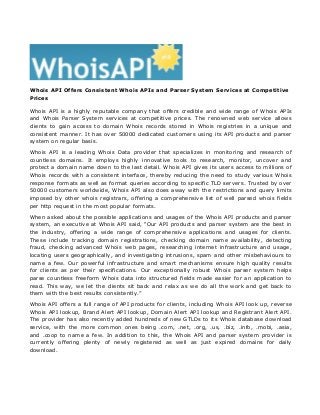 Whois API Offers Consistent Whois APIs and Parser System Services at Competitive 
Prices 
Whois API is a highly reputable company that offers credible and wide range of Whois APIs 
and Whois Parser System services at competitive prices. The renowned web service allows 
clients to gain access to domain Whois records stored in Whois registries in a unique and 
consistent manner. It has over 50000 dedicated customers using its API products and parser 
system on regular basis. 
Whois API is a leading Whois Data provider that specializes in monitoring and research of 
countless domains. It employs highly innovative tools to research, monitor, uncover and 
protect a domain name down to the last detail. Whois API gives its users access to millions of 
Whois records with a consistent interface, thereby reducing the need to study various Whois 
response formats as well as format queries according to specific TLD servers. Trusted by over 
50000 customers worldwide, Whois API also does away with the restrictions and query limits 
imposed by other whois registrars, offering a comprehensive list of well parsed whois fields 
per http request in the most popular formats. 
When asked about the possible applications and usages of the Whois API products and parser 
system, an executive at Whois API said, “Our API products and parser system are the best in 
the industry, offering a wide range of comprehensive applications and usages for clients. 
These include tracking domain registrations, checking domain name availability, detecting 
fraud, checking advanced Whois web pages, researching internet infrastructure and usage, 
locating users geographically, and investigating intrusions, spam and other misbehaviours to 
name a few. Our powerful infrastructure and smart mechanisms ensure high quality results 
for clients as per their specifications. Our exceptionally robust Whois parser system helps 
parse countless freeform Whois data into structured fields made easier for an application to 
read. This way, we let the clients sit back and relax as we do all the work and get back to 
them with the best results consistently.” 
Whois API offers a full range of API products for clients, including Whois API look up, reverse 
Whois API lookup, Brand Alert API lookup, Domain Alert API lookup and Registrant Alert API. 
The provider has also recently added hundreds of new GTLDs to its Whois database download 
service, with the more common ones being .com, .net, .org, .us, .biz, .info, .mobi, .asia, 
and .coop to name a few. In addition to this, the Whois API and parser system provider is 
currently offering plenty of newly registered as well as just expired domains for daily 
download. 
 