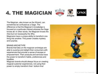 4. THE MAGICIAN
The Magician, also known as the Wizard, can
sometimes be confused as a Sage. The
difference is that the Magician‟s knowledge is
focused on a particular interest whereas the Sage
knows all. In other words, the Magician knows the
How but not necessarily the Why.
Magicians have a unique ability to transform one
thing into another. This power creates mystery
and surprise.

BRAND ARCHETYPE
Brands that take on the magician archetype are
able to surprise and delight their consumers with
experiences that provide a sense of escape or
empowerment. Their products and services have
the power to transform habits, preferences and
loyalties.                                          http://www.flickr.com/photos/theshadowknows/3198960592 /via photopin.com
Magician brands should always focus on creating
magical customer experiences, not using their
power to simply transform their bottom line!


                                                                                         Who Is Your Brand? Paul Chappell, 2012
 