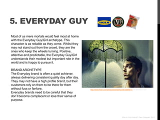 5. EVERYDAY GUY
Most of us mere mortals would feel most at home
with the Everyday Guy/Girl archetype. This
character is as reliable as they come. Whilst they
may not stand out from the crowd, they are the
ones who keep the wheels turning. Positive,
attentive and predictable, the Everyday Guy/Girl
understands their modest but important role in the
world and is happy to pursue it.

BRAND ARCHETYPE
The Everyday brand is often a quiet achiever,
always delivering consistent quality day after day.
They may not have a high profile brand, but their
customers rely on them to be there for them
without fuss or fanfare.                              http://www.flickr.com/photos/andresthor/3873690817/ via photopin.com
Everyday brands need to be careful that they
don‟t become complacent or lose their sense of
purpose.




                                                                                            Who Is Your Brand? Paul Chappell, 2012
 