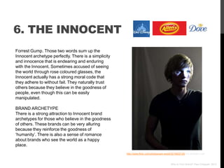 6. THE INNOCENT
Forrest Gump. Those two words sum up the
Innocent archetype perfectly. There is a simplicity
and innocence that is endearing and enduring
with the Innocent. Sometimes accused of seeing
the world through rose coloured glasses, the
Innocent actually has a strong moral code that
they adhere to without fail. They naturally trust
others because they believe in the goodness of
people, even though this can be easily
manipulated.

BRAND ARCHETYPE
There is a strong attraction to Innocent brand
archetypes for those who believe in the goodness
of others. These brands can be very alluring
because they reinforce the goodness of
„humanity‟. There is also a sense of romance
about brands who see the world as a happy
place.
                                                      http://www.flickr.com/photos/sam-wood/3215822135/ via photopin.com



                                                                                           Who Is Your Brand? Paul Chappell, 2012
 