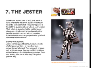 7. THE JESTER
Also known as the Joker or Fool, the Jester is
quick-witted and irreverent. But the fool should
never be underestimated! The jester‟s power is
his ability to question others without confrontation.
Their role is to question habits, traditions and
status quo – the things that most people either
take for granted or accept without question.
Essentially they are change agents who go about
their work under the radar.

BRAND ARCHETYPE
Jester brands appeal to consumers who like to
challenge convention – or have their own
conventions challenged. They work well in issue-
rich territories where they can highlight problems
without being confrontational or aggressive. They
can be very effective at affecting change in a
positive way.


                                                        http://www.flickr.com/photos/61961870@N00/709942314/ via photopin.com



                                                                                            Who Is Your Brand? Paul Chappell, 2012
 