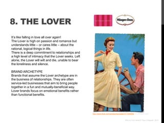 8. THE LOVER
It‟s like falling in love all over again!
The Lover is high on passion and romance but
understands little – or cares little – about the
rational, logical things in life.
There is a deep commitment to relationships and
a high level of intimacy that the Lover seeks. Left
alone, the Lover will wilt and die, unable to bear
the loneliness and silence.

BRAND ARCHETYPE
Brands that assume the Lover archetype are in
the business of relationships. They are often
service-led businesses that aim to bring people
together in a fun and mutually-beneficial way.
Lover brands focus on emotional benefits rather
than functional benefits.




                                                      http://www.flickr.com/photos/toymaster/477394848/ via photopin.com


                                                                                            Who Is Your Brand? Paul Chappell, 2012
 