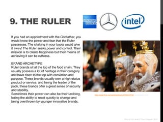 9. THE RULER
If you had an appointment with the Godfather, you
would know the power and fear that the Ruler
possesses. The shaking in your boots would give
it away! The Ruler seeks power and control. Their
mission is to create happiness but their means of
achieving it can be ruthless.

BRAND ARCHETYPE
Ruler brands sit at the top of the food chain. They
usually possess a lot of heritage in their category
and have risen to the top with conviction and
purpose. These brands usually own a high-status
product or service, and being the leader of the
pack, these brands offer a great sense of security
and stability.
Sometimes their power can also be their undoing,      http://www.flickr.com/photos/rhyick/4750313718/ via photopin.com
losing the ability to react quickly to change and
being overthrown by younger innovative brands.




                                                                                         Who Is Your Brand? Paul Chappell, 2012
 