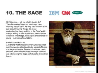 10. THE SAGE
Oh Wise one… tell me what I should do?
The all-knowing Sage can see things most
ordinary people can‟t. As they say, wisdom is not
just about knowing things, it‟s about
understanding them and this is the Sage‟s skill.
Always willing to offer advice and mentor those
who seek knowledge, the Sage is empowered by
giving – not hiding his wisdom.

BRAND ARCHETYPE
Any brand that helps consumers understand or
gain knowledge about particular subjects fits into
the Sage archetype. Research institutes, news
services, education facilities and legal services
are often using the Sage archetype to define their
brand.




                                                     http://www.flickr.com/photos/kanelstrand/3512215395/ via photopin.com



                                                                                           Who Is Your Brand? Paul Chappell, 2012
 