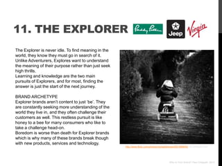 11. THE EXPLORER
The Explorer is never idle. To find meaning in the
world, they know they must go in search of it.
Unlike Adventurers, Explores want to understand
the meaning of their purpose rather than just seek
high thrills.
Learning and knowledge are the two main
pursuits of Explorers, and for most, finding the
answer is just the start of the next journey.

BRAND ARCHETYPE
Explorer brands aren‟t content to just „be‟. They
are constantly seeking more understanding of the
world they live in, and they often challenge their
customers as well. This restless pursuit is like
honey to a bee for many consumers who like to
take a challenge head-on.
Boredom is worse than death for Explorer brands
which is why many of these brands break though
with new products, services and technology.
                                                     http://www.flickr.com/photos/michaeldreves/4551996649/ via photopin.com




                                                                                          Who Is Your Brand? Paul Chappell, 2012
 