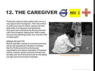 12. THE CAREGIVER
Putting the needs of others before their own is a
very typical trait of Caregivers. Their role in life is
to protect and care for others, tapping into their
deep wells of compassion and generosity.
Any parent will understand the almost automatic
role of the Caregiver, placing their child‟s needs
first and only attending to their own once the child
is happy again.

BRAND ARCHETYPE
Brands that offer a sense of nurturance and care
will do well adopting the Caregiver archetype.
Not-For-Profits and community focused
organisations are obvious examples of Caregiver
brands, however certain consumer brands such
as baby care and financial services for the elderly       http://www.flickr.com/photos/selva/793550/ via photopin.com
can also assume this brand archetype.




                                                                                   Who Is Your Brand? Paul Chappell, 2012
 