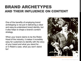 BRAND ARCHETYPES
AND THEIR INFLUENCE ON CONTENT


One of the benefits of employing brand
archetyping is not just in delivering a clear
and easy-to-understand brand identity, but
it also helps to shape a brand‟s content
strategy.

When your brand claims to be the Robin
Hood of the industry, it makes it incredibly
easy for customers to identify with the story
of your brand and what you stand for…
or in Robin‟s case, what you won‟t stand
for!


                                                http://www.flickr.com/photos/tom-margie/1546045630// via Photopin

                                                                          Who Is Your Brand? Paul Chappell, 2012
 