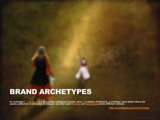 BRAND ARCHETYPES
An archetype ( /ˈɑrkɪtaɪp/) is a universally understood symbol, term,[1] or pattern of behavior, a prototype upon which others are
copied, patterned, or emulated. Archetypes are often used in myths and storytelling across different cultures.
                                                                                               http://en.wikipedia.org/wiki/Archetype
 
