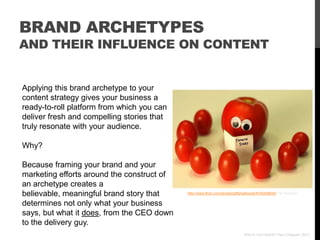 BRAND ARCHETYPES
AND THEIR INFLUENCE ON CONTENT


Applying this brand archetype to your
content strategy gives your business a
ready-to-roll platform from which you can
deliver fresh and compelling stories that
truly resonate with your audience.

Why?

Because framing your brand and your
marketing efforts around the construct of
an archetype creates a
believable, meaningful brand story that     http://www.flickr.com/photos/jeffsmallwood/4740428924/ via Photopin


determines not only what your business
says, but what it does, from the CEO down
to the delivery guy.
                                                                              Who Is Your Brand? Paul Chappell, 2012
 