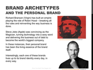 BRAND ARCHETYPES
AND THE PERSONAL BRAND
Richard Branson (Virgin) has built an empire
playing the role of Robin Hood – breaking all
the rules and reinventing the way business is
done.

Steve Jobs (Apple) was convincing as the
Magician, turning technology into a sexy word
and delivering the business out of debt to
become the world‟s biggest company.                                 http://www.flickr.com/photos/linniekin/527617055/ via photopin.com




In these instances, their personal brand
has been the living essence of the brand
itself.

Interestingly, each one of these brands
lives up to its brand identity every day, in
every way.

                           Who Is Your Brand? Paul Chappell, 2012
                                                                           http://www.flickr.com/photos/cogloglab/6216048568/ via photopin.com
 