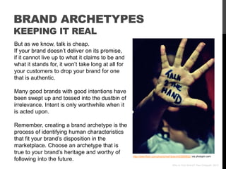BRAND ARCHETYPES
KEEPING IT REAL
But as we know, talk is cheap.
If your brand doesn‟t deliver on its promise,
if it cannot live up to what it claims to be and
what it stands for, it won‟t take long at all for
your customers to drop your brand for one
that is authentic.

Many good brands with good intentions have
been swept up and tossed into the dustbin of
irrelevance. Intent is only worthwhile when it
is acted upon.

Remember, creating a brand archetype is the
process of identifying human characteristics
that fit your brand‟s disposition in the
marketplace. Choose an archetype that is
true to your brand‟s heritage and worthy of
                                                    http://www.flickr.com/photos/mel7ares/4453889852/ via photopin.com
following into the future.
                                                                                     Who Is Your Brand? Paul Chappell, 2012
 