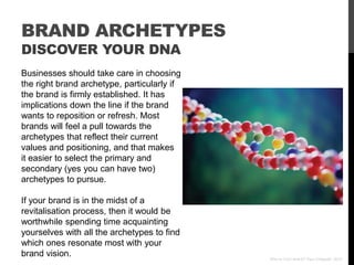 BRAND ARCHETYPES
DISCOVER YOUR DNA
Businesses should take care in choosing
the right brand archetype, particularly if
the brand is firmly established. It has
implications down the line if the brand
wants to reposition or refresh. Most
brands will feel a pull towards the
archetypes that reflect their current
values and positioning, and that makes
it easier to select the primary and
secondary (yes you can have two)
archetypes to pursue.

If your brand is in the midst of a
revitalisation process, then it would be
worthwhile spending time acquainting
yourselves with all the archetypes to find
which ones resonate most with your
brand vision.                                Who Is Your Brand? Paul Chappell, 2012
 