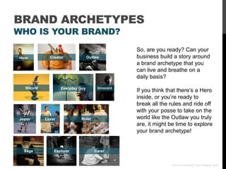 BRAND ARCHETYPES
WHO IS YOUR BRAND?
                                                   So, are you ready? Can your
Hero          Creator              Outlaw          business build a story around
                                                   a brand archetype that you
                                                   can live and breathe on a
                                                   daily basis?
   Wizard           Everyday Guy        Innocent
                                                   If you think that there‟s a Hero
                                                   inside, or you‟re ready to
                                                   break all the rules and ride off
                                                   with your posse to take on the
Jester      Lover            Ruler                 world like the Outlaw you truly
                                                   are, it might be time to explore
                                                   your brand archetype!


  Sage          Explorer              Carer


                                                                  Who Is Your Brand? Paul Chappell, 2012
 