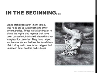 IN THE BEGINNING…

Brand archetypes aren‟t new. In fact,
they‟re as old as Gilgamesh and other
ancient stories. These narratives began to
shape the myths and legends that have
been passed on, translated, shared and re-
imagined for centuries. They have helped
inspire new stories, built on the foundations
of rich story and character archetypes that
transcend time, borders and cultures.




                                                Photo thanks to http://healiganworld2010.blogspot.com.au/



                                                                  Who Is Your Brand? Paul Chappell, 2012
 