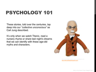 PSYCHOLOGY 101

These stories, told over the centuries, tap
deep into our “collective unconscious” as
Carl Jung described.

It‟s only when we watch Titanic, read a
nursery rhyme or share last night‟s dreams
that we can identify with these age-old
myths and characters.




                                              Carl Jung finger puppet can be purchased here
                                              http://www.philosophersguild.com/




                                                                    Who Is Your Brand? Paul Chappell, 2012
 